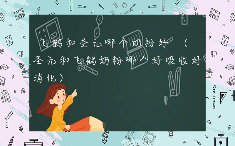 飞鹤和圣元哪个奶粉好 (圣元和飞鹤奶粉哪个好吸收好消化)